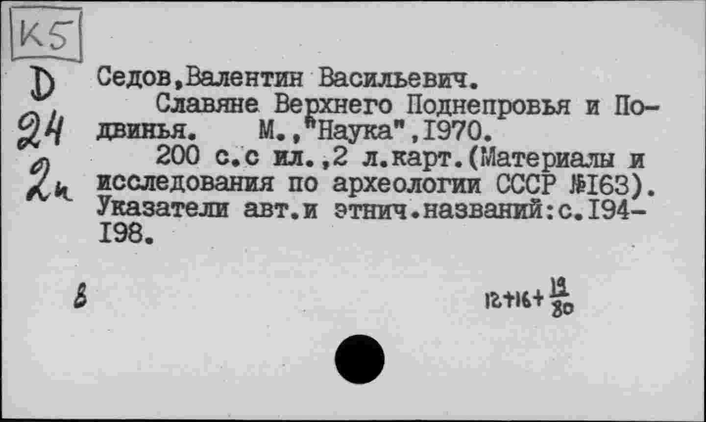 ﻿KST
J)
Седов,Валентин Васильевич.
Славяне Верхнего Поднепровья и По-двинья.	М.,"Наука",1970.
200 с. с ил.,2 л.карт.(Материалы и исследования по археологии СССР №163). Указатели авт.и этнич.названий:с.194-198.

іг+і€+|0